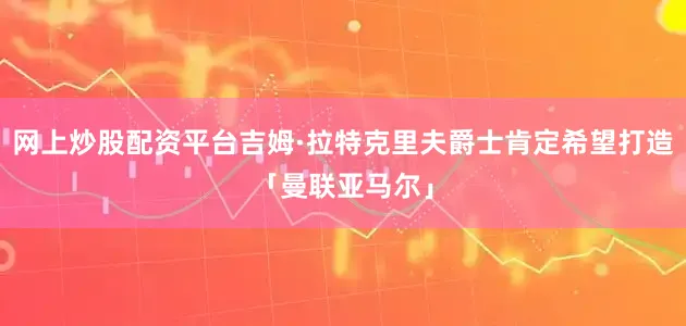 网上炒股配资平台吉姆·拉特克里夫爵士肯定希望打造「曼联亚马尔」