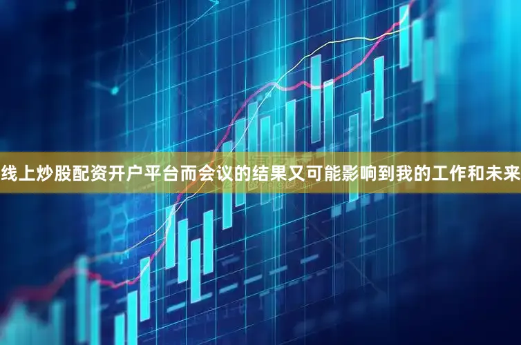 线上炒股配资开户平台而会议的结果又可能影响到我的工作和未来