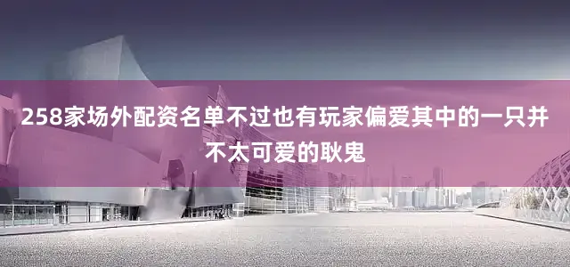 258家场外配资名单不过也有玩家偏爱其中的一只并不太可爱的耿鬼