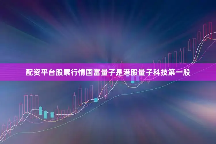 配资平台股票行情国富量子是港股量子科技第一股